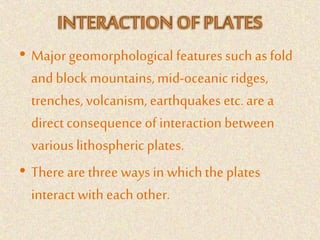 • Major geomorphological features such as fold
and block mountains, mid-oceanic ridges,
trenches, volcanism, earthquakes etc. are a
direct consequence of interaction between
various lithospheric plates.
• There are three ways in whichthe plates
interact with each other.
 
