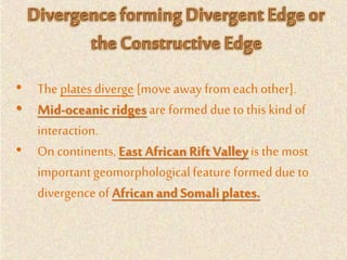• The platesdiverge [move away from each other].
• Mid-oceanicridgesare formed due to this kind of
interaction.
• On continents,East African Rift Valley is the most
importantgeomorphologicalfeature formed due to
divergence of Africanand Somaliplates.
 