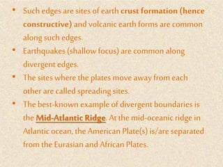 • Suchedges are sites ofearth crust formation(hence
constructive) andvolcanicearth forms are common
alongsuch edges.
• Earthquakes(shallowfocus)are common along
divergent edges.
• The siteswhere the platesmove awayfrom each
other are calledspreadingsites.
• The best-known exampleof divergent boundariesis
the Mid-Atlantic Ridge. At the mid-oceanic ridge in
Atlanticocean, the American Plate(s)is/are separated
from the Eurasianand AfricanPlates.
 