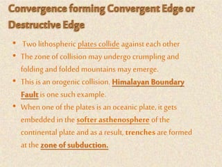 • Twolithospheric plates collide against each other
• The zone of collision may undergo crumpling and
folding andfolded mountains may emerge.
• This is an orogenic collision. Himalayan Boundary
Fault is one such example.
• When one of the plates is an oceanic plate, it gets
embedded in the softer asthenosphere of the
continental plate andas a result, trenches are formed
at the zone of subduction.
 
