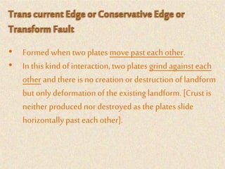 • Formed when two plates move past each other.
• In thiskindof interaction,two plates grind againsteach
other andthere isno creationor destructionof landform
butonly deformationof the existinglandform.[Crust is
neither produced nor destroyedas the platesslide
horizontallypast each other].
 