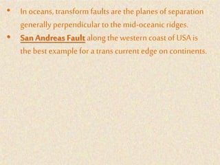 • In oceans, transform faultsare the planes of separation
generally perpendicularto the mid-oceanicridges.
• San Andreas Fault alongthe western coastof USA is
the best examplefor a trans current edge on continents.
 