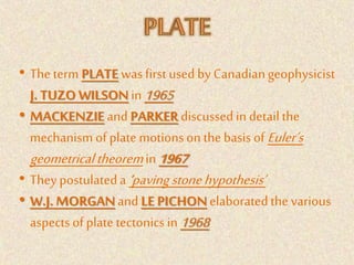 • The term PLATE was firstused by Canadiangeophysicist
J. TUZO WILSON in 1965
• MACKENZIE and PARKER discussedin detailthe
mechanism of plate motionson the basis of Euler’s
geometricaltheoremin 1967
• They postulateda ‘pavingstonehypothesis’
• W.J. MORGAN andLE PICHON elaboratedthe various
aspects of plate tectonicsin 1968
 