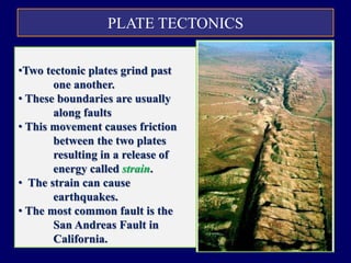 PLATE TECTONICS
TRANSFORM BOUNDARY
•Two tectonic plates grind past
one another.
• These boundaries are usually
along faults
• This movement causes friction
between the two plates
resulting in a release of
energy called strain.
• The strain can cause
earthquakes.
• The most common fault is the
San Andreas Fault in
California.
 