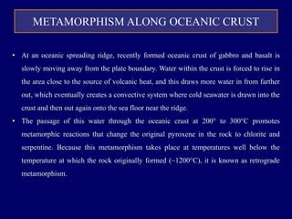 METAMORPHISM ALONG OCEANIC CRUST
• At an oceanic spreading ridge, recently formed oceanic crust of gabbro and basalt is
slowly moving away from the plate boundary. Water within the crust is forced to rise in
the area close to the source of volcanic heat, and this draws more water in from farther
out, which eventually creates a convective system where cold seawater is drawn into the
crust and then out again onto the sea floor near the ridge.
• The passage of this water through the oceanic crust at 200° to 300°C promotes
metamorphic reactions that change the original pyroxene in the rock to chlorite and
serpentine. Because this metamorphism takes place at temperatures well below the
temperature at which the rock originally formed (~1200°C), it is known as retrograde
metamorphism.
 