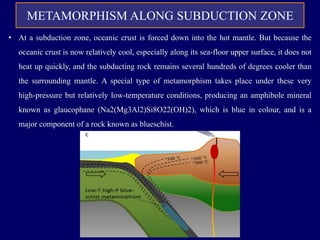 METAMORPHISM ALONG SUBDUCTION ZONE
• At a subduction zone, oceanic crust is forced down into the hot mantle. But because the
oceanic crust is now relatively cool, especially along its sea-floor upper surface, it does not
heat up quickly, and the subducting rock remains several hundreds of degrees cooler than
the surrounding mantle. A special type of metamorphism takes place under these very
high-pressure but relatively low-temperature conditions, producing an amphibole mineral
known as glaucophane (Na2(Mg3Al2)Si8O22(OH)2), which is blue in colour, and is a
major component of a rock known as blueschist.
 