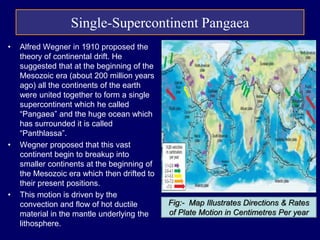 • Alfred Wegner in 1910 proposed the
theory of continental drift. He
suggested that at the beginning of the
Mesozoic era (about 200 million years
ago) all the continents of the earth
were united together to form a single
supercontinent which he called
“Pangaea” and the huge ocean which
has surrounded it is called
“Panthlassa”.
• Wegner proposed that this vast
continent begin to breakup into
smaller continents at the beginning of
the Mesozoic era which then drifted to
their present positions.
• This motion is driven by the
convection and flow of hot ductile
material in the mantle underlying the
lithosphere.
Fig:- Map Illustrates Directions & Rates
of Plate Motion in Centimetres Per year
Single-Supercontinent Pangaea
 