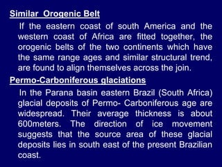 Similar Orogenic Belt
If the eastern coast of south America and the
western coast of Africa are fitted together, the
orogenic belts of the two continents which have
the same range ages and similar structural trend,
are found to align themselves across the join.
Permo-Carboniferous glaciations
In the Parana basin eastern Brazil (South Africa)
glacial deposits of Permo- Carboniferous age are
widespread. Their average thickness is about
600meters. The direction of ice movement
suggests that the source area of these glacial
deposits lies in south east of the present Brazilian
coast.
 