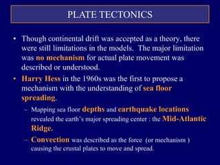 PLATE TECTONICS
• Though continental drift was accepted as a theory, there
were still limitations in the models. The major limitation
was no mechanism for actual plate movement was
described or understood.
• Harry Hess in the 1960s was the first to propose a
mechanism with the understanding of sea floor
spreading.
– Mapping sea floor depths and earthquake locations
revealed the earth’s major spreading center : the Mid-Atlantic
Ridge.
– Convection was described as the force (or mechanism )
causing the crustal plates to move and spread.
 
