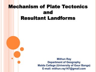Mechanism of Plate Tectonics
and
Resultant Landforms
Mithun Ray
Department of Geography
Malda College (University of Gour Banga)
E-mail: mithun.ray147@gmail.com
 