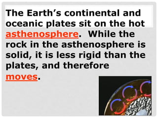 The Earth’s continental and
oceanic plates sit on the hot
asthenosphere. While the
rock in the asthenosphere is
solid, it is less rigid than the
plates, and therefore
moves.
 