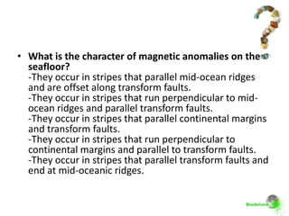 • What is the character of magnetic anomalies on the
  seafloor?
  -They occur in stripes that parallel mid-ocean ridges
  and are offset along transform faults.
  -They occur in stripes that run perpendicular to mid-
  ocean ridges and parallel transform faults.
  -They occur in stripes that parallel continental margins
  and transform faults.
  -They occur in stripes that run perpendicular to
  continental margins and parallel to transform faults.
  -They occur in stripes that parallel transform faults and
  end at mid-oceanic ridges.
 
