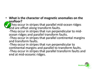 • What is the character of magnetic anomalies on the
  seafloor?
  -They occur in stripes that parallel mid-ocean ridges
  and are offset along transform faults.
  -They occur in stripes that run perpendicular to mid-
  ocean ridges and parallel transform faults.
  -They occur in stripes that parallel continental margins
  and transform faults.
  -They occur in stripes that run perpendicular to
  continental margins and parallel to transform faults.
  -They occur in stripes that parallel transform faults and
  end at mid-oceanic ridges.
 
