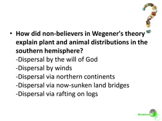 • How did non-believers in Wegener's theory
  explain plant and animal distributions in the
  southern hemisphere?
  -Dispersal by the will of God
  -Dispersal by winds
  -Dispersal via northern continents
  -Dispersal via now-sunken land bridges
  -Dispersal via rafting on logs
 