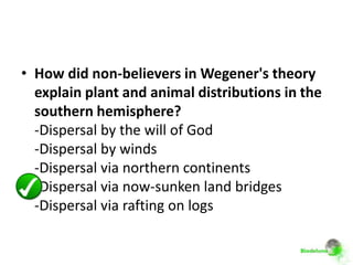 • How did non-believers in Wegener's theory
  explain plant and animal distributions in the
  southern hemisphere?
  -Dispersal by the will of God
  -Dispersal by winds
  -Dispersal via northern continents
  -Dispersal via now-sunken land bridges
  -Dispersal via rafting on logs
 