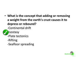• What is the concept that adding or removing
  a weight from the earth's crust causes it to
  depress or rebound?
  -Continental drift
  -Isostasy
  -Plate tectonics
  -Rifting
  -Seafloor spreading
 