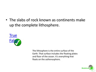• The slabs of rock known as continents make
  up the complete lithosphere.

 True
 False

              The lithosphere is the entire surface of the
              Earth. That surface includes the floating plates
              and floor of the ocean. It's everything that
              floats on the asthenosphere.
 