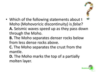 • Which of the following statements about the
  Moho (Mohovoricic discontinuity) is false?
  A. Seismic waves speed up as they pass down
  through the Moho.
  B. The Moho separates denser rocks below
  from less dense rocks above.
  C. The Moho separates the crust from the
  mantle.
  D. The Moho marks the top of a partially
  molten layer.
 