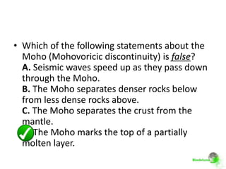 • Which of the following statements about the
  Moho (Mohovoricic discontinuity) is false?
  A. Seismic waves speed up as they pass down
  through the Moho.
  B. The Moho separates denser rocks below
  from less dense rocks above.
  C. The Moho separates the crust from the
  mantle.
  D. The Moho marks the top of a partially
  molten layer.
 