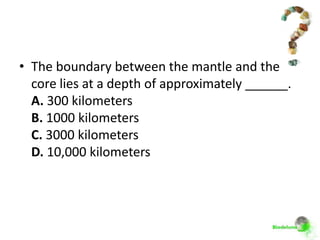 • The boundary between the mantle and the
  core lies at a depth of approximately ______.
  A. 300 kilometers
  B. 1000 kilometers
  C. 3000 kilometers
  D. 10,000 kilometers
 