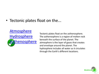 • Tectonic plates float on the...

  Atmosphere        Tectonic plates float on the asthenosphere.
  Hydrosphere       The asthenosphere is a region of molten rock
                    beneath the surface of the planet. The
  Asthenosphere     atmosphere is the layer of gases that creates
                    and envelope around the planet. The
                    hydrosphere includes all water as it circulates
                    through the Earth's different locations.
 