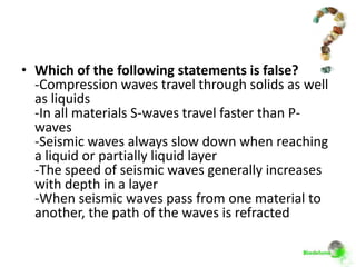 • Which of the following statements is false?
  -Compression waves travel through solids as well
  as liquids
  -In all materials S-waves travel faster than P-
  waves
  -Seismic waves always slow down when reaching
  a liquid or partially liquid layer
  -The speed of seismic waves generally increases
  with depth in a layer
  -When seismic waves pass from one material to
  another, the path of the waves is refracted
 
