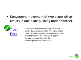 • Convergent movement of two plates often
  results in one plate pushing under another.

            Convergent movement often results in one
  True      plate moving under another. When two plates
  False     come together, one plate usually moves on top
            of the other one. The lower (with higher
            density) one is pushed into the
            asthenosphere= it is subduction.
 