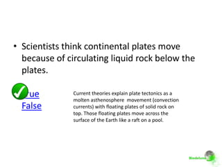 • Scientists think continental plates move
  because of circulating liquid rock below the
  plates.

  True         Current theories explain plate tectonics as a
               molten asthenosphere movement (convection
  False        currents) with floating plates of solid rock on
               top. Those floating plates move across the
               surface of the Earth like a raft on a pool.
 