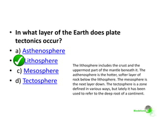• In what layer of the Earth does plate
  tectonics occur?
• a) Asthenosphere
• b) Lithosphere
                       The lithosphere includes the crust and the
• c) Mesosphere        uppermost part of the mantle beneath it. The
                       asthenosphere is the hotter, softer layer of
• d) Tectosphere       rock below the lithosphere. The mesosphere is
                       the next layer down. The tectosphere is a zone
                               defined in various ways, but lately it has been
                               used to refer to the deep root of a continent.
 