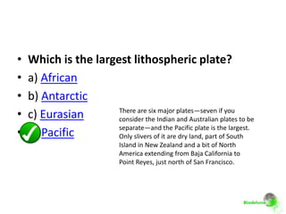 •   Which is the largest lithospheric plate?
•   a) African
•   b) Antarctic
•   c) Eurasian       There are six major plates—seven if you
                      consider the Indian and Australian plates to be
                      separate—and the Pacific plate is the largest.
•   d) Pacific        Only slivers of it are dry land, part of South
                              Island in New Zealand and a bit of North
                              America extending from Baja California to
                              Point Reyes, just north of San Francisco.
 