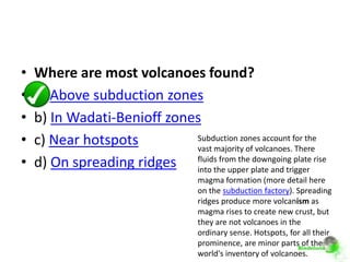 •   Where are most volcanoes found?
•   a) Above subduction zones
•   b) In Wadati-Benioff zones
•   c) Near hotspots         Subduction zones account for the
                             vast majority of volcanoes. There
•   d) On spreading ridges fluids from the plate and trigger rise
                             into the upper
                                             downgoing plate

                                      magma formation (more detail here
                                      on the subduction factory). Spreading
                                      ridges produce more volcanism as
                                      magma rises to create new crust, but
                                      they are not volcanoes in the
                                      ordinary sense. Hotspots, for all their
                                      prominence, are minor parts of the
                                      world's inventory of volcanoes.
 