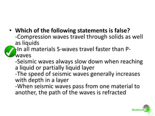 • Which of the following statements is false?
  -Compression waves travel through solids as well
  as liquids
  -In all materials S-waves travel faster than P-
  waves
  -Seismic waves always slow down when reaching
  a liquid or partially liquid layer
  -The speed of seismic waves generally increases
  with depth in a layer
  -When seismic waves pass from one material to
  another, the path of the waves is refracted
 