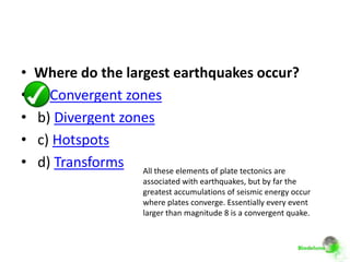 •   Where do the largest earthquakes occur?
•   a) Convergent zones
•   b) Divergent zones
•   c) Hotspots
•   d) Transforms All these elements of plate tectonics are
                          associated with earthquakes, but by far the
                          greatest accumulations of seismic energy occur
                          where plates converge. Essentially every event
                          larger than magnitude 8 is a convergent quake.
 
