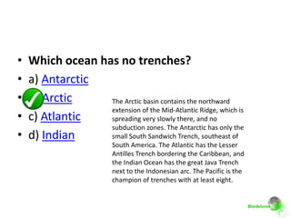 •   Which ocean has no trenches?
•   a) Antarctic
•   b) Arctic     The Arctic basin contains the northward
                  extension of the Mid-Atlantic Ridge, which is
•   c) Atlantic   spreading very slowly there, and no
                  subduction zones. The Antarctic has only the
•   d) Indian     small South Sandwich Trench, southeast of
                          South America. The Atlantic has the Lesser
                          Antilles Trench bordering the Caribbean, and
                          the Indian Ocean has the great Java Trench
                          next to the Indonesian arc. The Pacific is the
                          champion of trenches with at least eight.
 