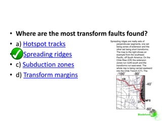 •   Where are the most transform faults found?
•
                                  Spreading ridges are really sets of
    a) Hotspot tracks                  perpendicular segments, one set
                                       being zones of extension and the
                                       other set being short transforms.

•   b) Spreading ridges
                                       The map to the right shows an
                                       example from the southeast
                                       Pacific, off South America. On the
                                       Chile Rise (CR) the extension

•   c) Subduction zones                zones run north-south and the
                                       transforms run east-west. The
                                       whole rise is being carried eastward
                                       into the Chile Trench (CT). The

•   d) Transform margins               Magellanes-Fagnano fault system
                                       (MFS) is a transform boundary
                                       between the South American and
                                       Scotia plates. Transform
                                       boundaries like it are not very
                                       common, especially compared to
                                       the multitudes of small transform
                                       faults on the spreading ridges.
                                       (Image derived from David Völker's
                                       seafloor maps.)
 