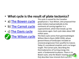 •   What cycle is the result of plate tectonics?
                         This cycle is named for the Canadian
•   a) The Bowen cycle geophysicist J. Tuzo Wilson, who proposed that
                         plate motions lead periodically to the
•   b) The Carnot cycle continents all coming together in a
                         supercontinent, which then breaks up into
•   c) The Davis cycle many pieces again. Each cycle takes about 500
                         million years.
•   d) The Wilson cycle The Davis cycle Davis (1850-1934), whose
                         William Morris
                                          comes from geomorphologist

                                general theory of landscapes included an
                                erosional progression from youthful to mature.
                                Today it's considered simplistic and is no longer
                                taught. The Carnot cycle, describing the
                                thermodynamics of turning energy into
                                work, is fundamental to physics. There is no
                                Bowen cycle, only the Bowen reaction series
                                that describes how minerals form out of a
 