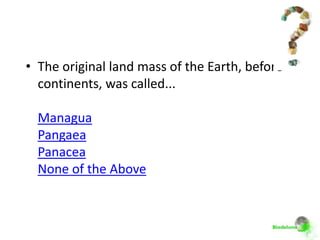 • The original land mass of the Earth, before
  continents, was called...

  Managua
  Pangaea
  Panacea
  None of the Above
 