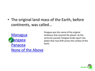• The original land mass of the Earth, before
  continents, was called...
                      Pangaea was the name of the original
  Managua             landmass that covered the planet. As the
                      centuries passed, Pangaea broke apart into
  Pangaea             plates that now drift across the surface of the
                      Earth.
  Panacea
  None of the Above
 