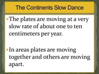 The plates are moving at a very

slow rate of about one to ten
centimeters per year.
In areas plates are moving

together and others are moving
apart.

 