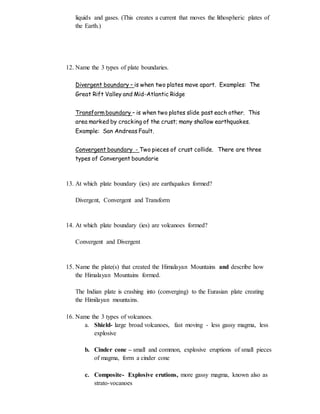 liquids and gases. (This creates a current that moves the lithospheric plates of
the Earth.)
12. Name the 3 types of plate boundaries.
Divergent boundary – is when two plates move apart. Examples: The
Great Rift Valley and Mid-Atlantic Ridge
Transform boundary – is when two plates slide past each other. This
area marked by cracking of the crust; many shallow earthquakes.
Example: San Andreas Fault.
Convergent boundary - Two pieces of crust collide. There are three
types of Convergent boundarie
13. At which plate boundary (ies) are earthquakes formed?
Divergent, Convergent and Transform
14. At which plate boundary (ies) are volcanoes formed?
Convergent and Divergent
15. Name the plate(s) that created the Himalayan Mountains and describe how
the Himalayan Mountains formed.
The Indian plate is crashing into (converging) to the Eurasian plate creating
the Himilayan mountains.
16. Name the 3 types of volcanoes.
a. Shield- large broad volcanoes, fast moving - less gassy magma, less
explosive
b. Cinder cone – small and common, explosive eruptions of small pieces
of magma, form a cinder cone
c. Composite- Explosive erutions, more gassy magma, known also as
strato-vocanoes
 
