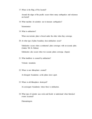 17. Where is the Ring of Fire located?
Around the edges of the pacific ocean where many earthquakes and volcanoes
are locted!
18. What machine do scientists use to measure earthquakes?
Seismometer
19. What is subduction?
When one tectonic plate is forced under the other when they converge.
20. At what type of plate boundary does subduction occur?
Subduction occurs when a continental plate converges with an oceanic plate.
(Andes/ Mt. St. Helens)
Subduction also occurs when two oceanic plates converge. (Japan)
21. What landform is created by subduction?
Volcanic mountains
22. Where is new lithosphere created?
At divergent boundaries as the plates move apart.
23. Where is old lithosphere destroyed?
At convergent boundaries where there is subduction.
24. What type of scientist uses rocks and fossils to understand when historical
events occurred?
Paleontologists
 