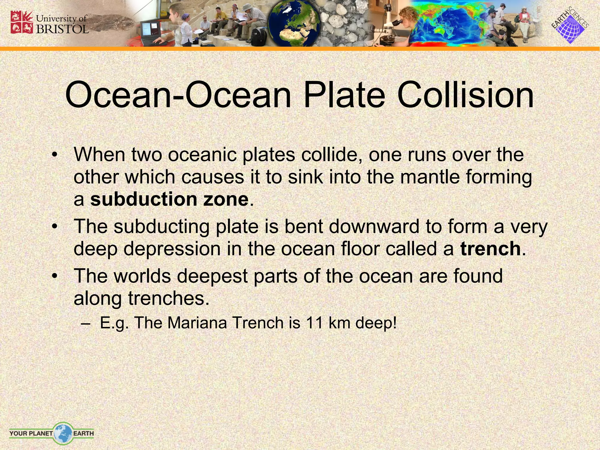 Ocean-Ocean Plate Collision
• When two oceanic plates collide, one runs over the
  other which causes it to sink into the mantle forming
  a subduction zone.
• The subducting plate is bent downward to form a very
  deep depression in the ocean floor called a trench.
• The worlds deepest parts of the ocean are found
  along trenches.
   – E.g. The Mariana Trench is 11 km deep!
 