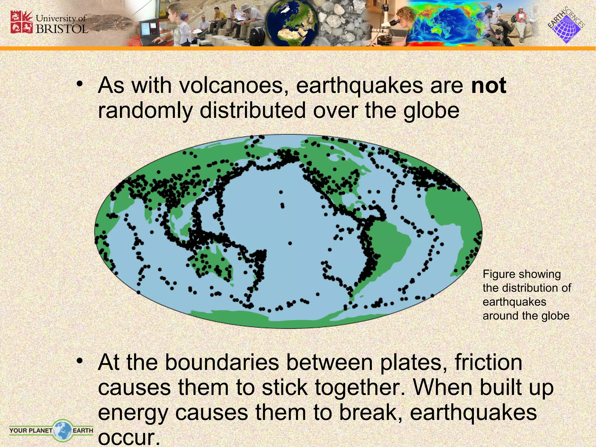 • As with volcanoes, earthquakes are not
  randomly distributed over the globe




                                       Figure showing
                                       the distribution of
                                       earthquakes
                                       around the globe



• At the boundaries between plates, friction
  causes them to stick together. When built up
  energy causes them to break, earthquakes
  occur.
 