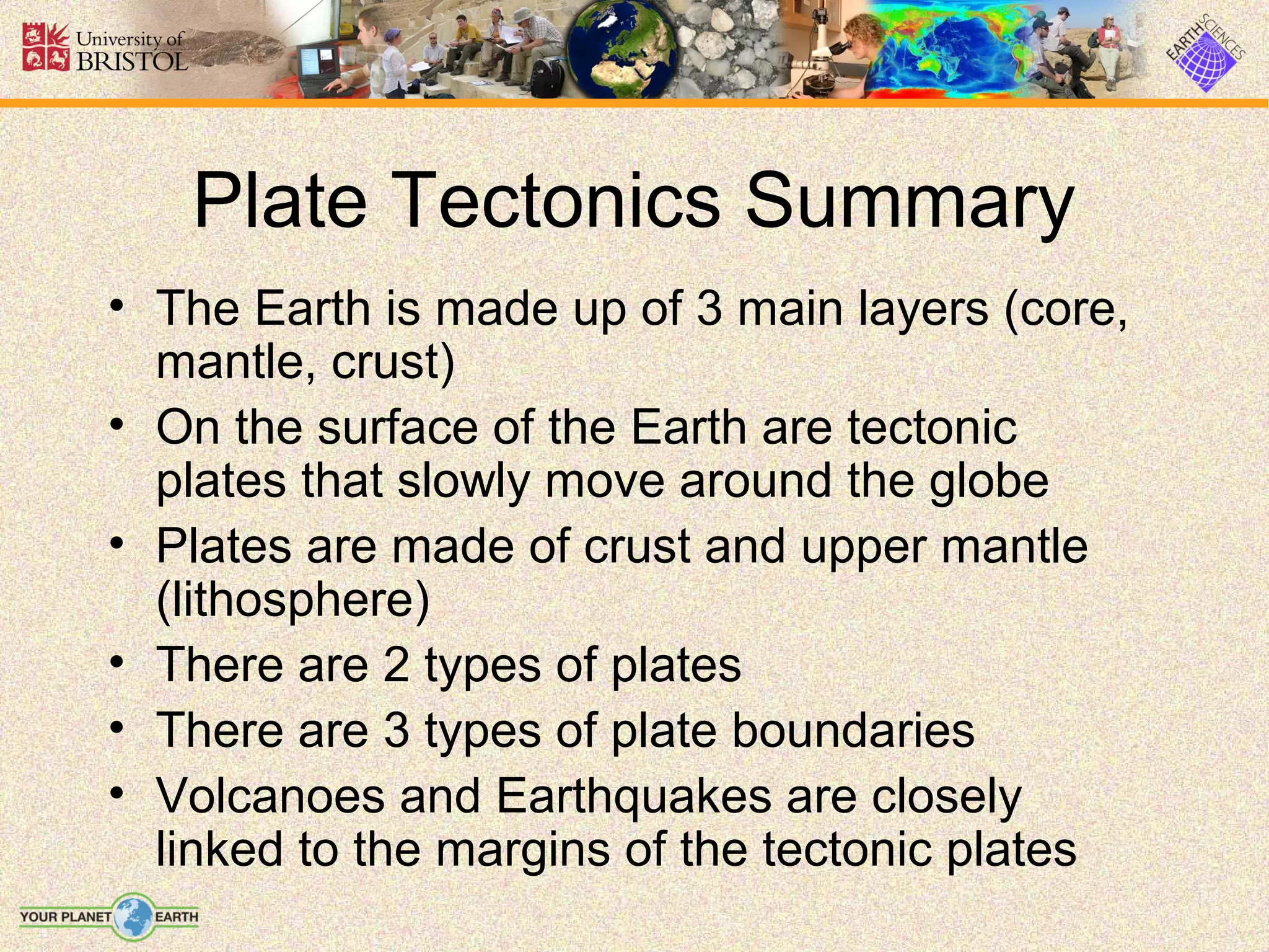 Plate Tectonics Summary
• The Earth is made up of 3 main layers (core,
  mantle, crust)
• On the surface of the Earth are tectonic
  plates that slowly move around the globe
• Plates are made of crust and upper mantle
  (lithosphere)
• There are 2 types of plates
• There are 3 types of plate boundaries
• Volcanoes and Earthquakes are closely
  linked to the margins of the tectonic plates
 