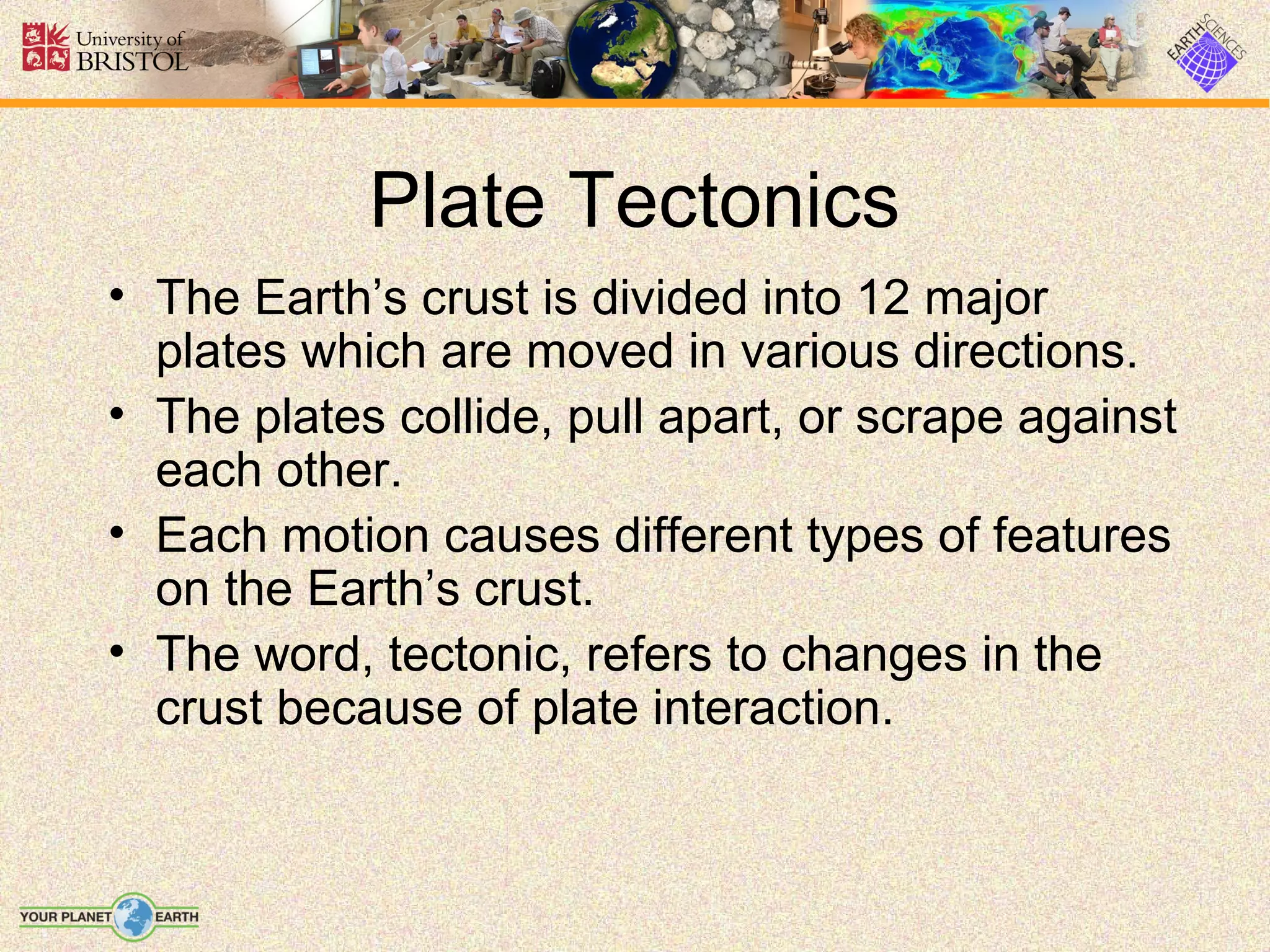 Plate Tectonics
• The Earth’s crust is divided into 12 major
  plates which are moved in various directions.
• The plates collide, pull apart, or scrape against
  each other.
• Each motion causes different types of features
  on the Earth’s crust.
• The word, tectonic, refers to changes in the
  crust because of plate interaction.
 