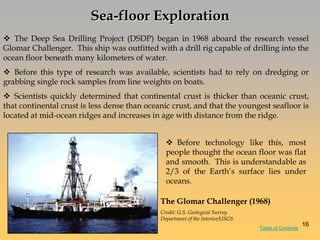 Sea-floor Exploration
 The Deep Sea Drilling Project (DSDP) began in 1968 aboard the research vessel
Glomar Challenger. This ship was outfitted with a drill rig capable of drilling into the
ocean floor beneath many kilometers of water.
 Before this type of research was available, scientists had to rely on dredging or
grabbing single rock samples from line weights on boats.
 Scientists quickly determined that continental crust is thicker than oceanic crust,
that continental crust is less dense than oceanic crust, and that the youngest seafloor is
located at mid-ocean ridges and increases in age with distance from the ridge.
 Before technology like this, most
people thought the ocean floor was flat
and smooth. This is understandable as
2/3 of the Earth‘s surface lies under
oceans.
The Glomar Challenger (1968)
Credit: U.S. Geological Survey
Department of the Interior/USGS
Table of Contents
16
 