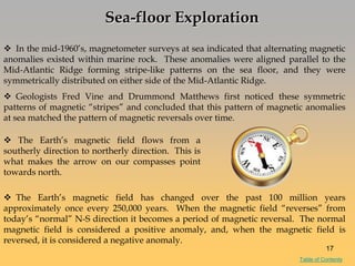Sea-floor Exploration
 In the mid-1960‘s, magnetometer surveys at sea indicated that alternating magnetic
anomalies existed within marine rock. These anomalies were aligned parallel to the
Mid-Atlantic Ridge forming stripe-like patterns on the sea floor, and they were
symmetrically distributed on either side of the Mid-Atlantic Ridge.
 Geologists Fred Vine and Drummond Matthews first noticed these symmetric
patterns of magnetic ―stripes‖ and concluded that this pattern of magnetic anomalies
at sea matched the pattern of magnetic reversals over time.
 The Earth‘s magnetic field has changed over the past 100 million years
approximately once every 250,000 years. When the magnetic field ―reverses‖ from
today‘s ―normal‖ N-S direction it becomes a period of magnetic reversal. The normal
magnetic field is considered a positive anomaly, and, when the magnetic field is
reversed, it is considered a negative anomaly.
 The Earth‘s magnetic field flows from a
southerly direction to northerly direction. This is
what makes the arrow on our compasses point
towards north.
17
Table of Contents
 