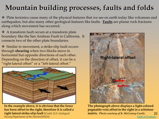  Plate tectonics cause many of the physical features that we see on earth today like volcanoes and
earthquakes, but also many other geological features like faults. Faults are planar rock fractures
along which movement has occurred.
In the example above, it is obvious that the fence
has been offset to the right, therefore it is called a
right lateral strike-slip fault (Credit: U.S. Geological
Survey Department of the Interior/USGS)
 Similar in movement, a strike-slip fault occurs
through shearing when two blocks move in
horizontal but opposite directions of each other.
Depending on the direction of offset, it can be a
―right-lateral offset‖ or a ―left-lateral offset.‖
The photograph above displays a light-colored
pegmatite vein offset to the right in a schistose
matrix. Photo courtesy of K. McCarney-Castle.
 A transform fault occurs at a transform plate
boundary like the San Andreas Fault in California. It
connects two of the other plate boundaries.
Mountain building processes, faults and folds
Right-lateral offset
22
Table of Contents
 