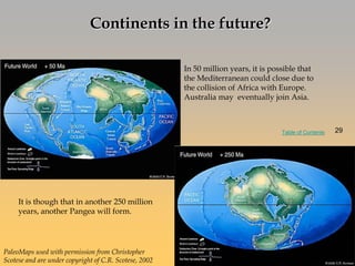 In 50 million years, it is possible that
the Mediterranean could close due to
the collision of Africa with Europe.
Australia may eventually join Asia.
It is though that in another 250 million
years, another Pangea will form.
Continents in the future?
PaleoMaps used with permission from Christopher
Scotese and are under copyright of C.R. Scotese, 2002
29
Table of Contents 29
 