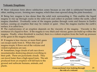 Volcanic Eruptions:
 Being hot, magma is less dense than the solid rock surrounding it. This enables the liquid
magma to rise up through cracks in the solid rock and collect in pockets within the earth, called
magma chambers. Eventually some of the magma pushes through vents and fissures in Earth's
surface, causing an eruption that may be violent or quiet. Once the magma reaches the earth‘s
surface, it is called lava.
 The explosiveness of an eruption depends on the viscosity of the magma. Viscosity is the
resistance of a liquid to flow. If the magma is very thick and viscous, gases can build up within the
magma. Finally, when threshold is reached, there is a violent eruption from the built up pressure
of the gases in the magma chamber.
 Most volcanoes form above subduction zones because as one slab is subducted beneath the
other, melting occurs, forming new magma, which then rises upward along the plate boundary.
 If magma is less viscous, or more fluid, gases
can escape easily from it. When this type of
magma erupts, it flows out of the volcano and
violent explosions are rare.
 Sometimes, huge clouds of ash race down
mountainsides destroying almost everything in
their path. These are pyroclastic clouds. They
can travel faster than a high-speed train. The ash
produced from an eruption will fall back to the
ground and suffocate humans, animals, and
plants.
Volcano
Cross-sectional view looking through
the side of a volcano
Core
Crust
Upper mantle
Lower mantle
Magma chamber
Land
surface
Vent
31
Table of Contents
 
